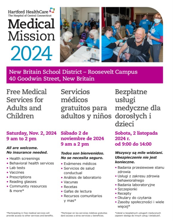 New Britain School 40 Goodwin Street Hanford HealthCare The Hospital of Central Connecticut Medical Mission 2024 Free Medical Services for Adults and Children Saturday, Nov. 2, 2024 9 am to 2 pm All are welcome. No Insurance needed. • Health screenings • Behavioral health services • Lab tests • Vaccines • Prescriptions • Reading glasses • Community resources & more
