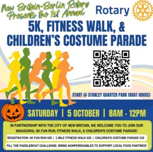 Rotary 5K, FITNESS WALK, & CHILDREN'S COSTUME PARADE START @ STANLEY QUARTER PARK (BOAT HOUSE) 1 IN PARTNERSHIP WITH THE CITY OF NEW BRITAIN, WE WELCOME YOU TO JOIN OUR INAUGURAL 5K FUN RUN, FITNESS WALK, & CHILDREN'S COSTUME PARADE! REGISTRATION: 5K FUN RUN $28 I 1 MILE FITNESS WALK $25 I CHILDREN'S COSTUME PARADE 510 FILL THE PADDLEBOAT CHALLENGE: BRING NONPERISHABLES TO SUPPORT LOCAL FOOD PANTRIES!