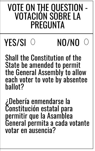 VOTE ON THE QUESTION - VOTACION SOBRE LA PREGUNTA 
YES/SI  NO/NO 
Shall the Constitution of the State be amended to permit the General Assembly to allow each voter to vote by absentee ballot?
¿Deberia enmendarse la Constitución estatal para permitir que la Asamblea General permita a cada votante votar en ausencia?
